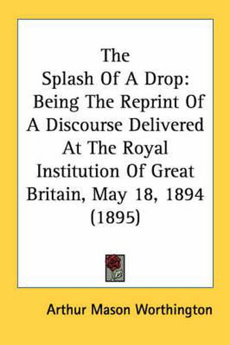 Cover image for The Splash of a Drop: Being the Reprint of a Discourse Delivered at the Royal Institution of Great Britain, May 18, 1894 (1895)