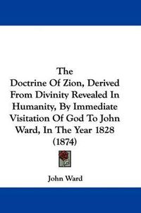 Cover image for The Doctrine of Zion, Derived from Divinity Revealed in Humanity, by Immediate Visitation of God to John Ward, in the Year 1828 (1874)