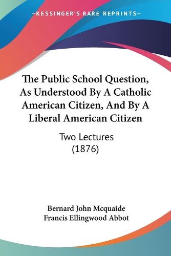 Cover image for The Public School Question, as Understood by a Catholic American Citizen, and by a Liberal American Citizen: Two Lectures (1876)