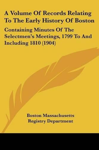 Cover image for A Volume of Records Relating to the Early History of Boston: Containing Minutes of the Selectmen's Meetings, 1799 to and Including 1810 (1904)