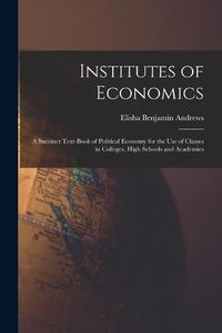 Cover image for Institutes of Economics [microform]: a Succinct Text-book of Political Economy for the Use of Classes in Colleges, High Schools and Academies