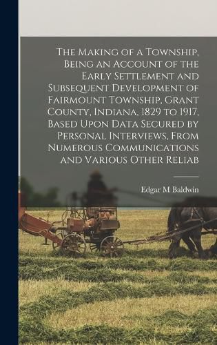 Cover image for The Making of a Township, Being an Account of the Early Settlement and Subsequent Development of Fairmount Township, Grant County, Indiana, 1829 to 1917, Based Upon Data Secured by Personal Interviews, From Numerous Communications and Various Other Reliab