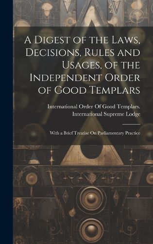 Cover image for A Digest of the Laws, Decisions, Rules and Usages, of the Independent Order of Good Templars