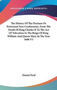 Cover image for The History of the Puritans or Protestant Non-Conformists, from the Death of King Charles II to the Act of Toleration in the Reign of King William and Queen Mary in the Year 1688 V5