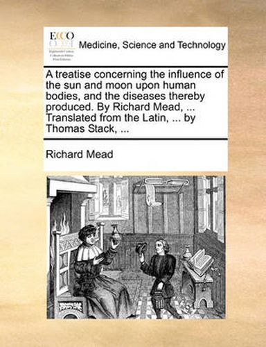 Cover image for A Treatise Concerning the Influence of the Sun and Moon Upon Human Bodies, and the Diseases Thereby Produced. by Richard Mead, ... Translated from the Latin, ... by Thomas Stack, ...