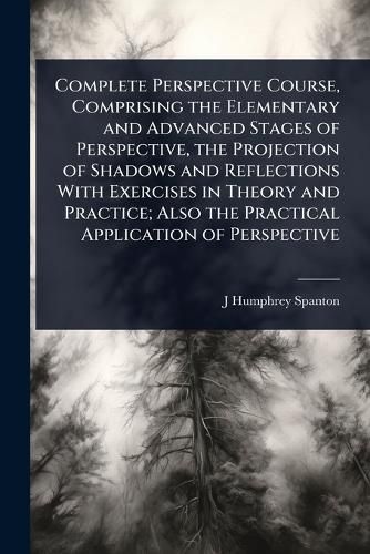 Complete Perspective Course, Comprising the Elementary and Advanced Stages of Perspective, the Projection of Shadows and Reflections With Exercises in Theory and Practice; Also the Practical Application of Perspective