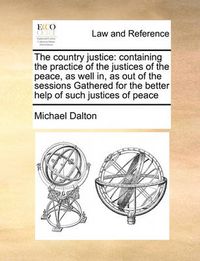 Cover image for The Country Justice: Containing the Practice of the Justices of the Peace, as Well In, as Out of the Sessions Gathered for the Better Help of Such Justices of Peace