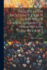 Cover image for Message of His Excellency John W Geary to the General Assembly of Pennsylvania January 8 1873