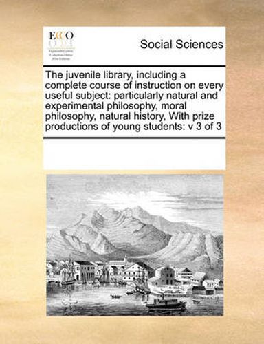 Cover image for The Juvenile Library, Including a Complete Course of Instruction on Every Useful Subject: Particularly Natural and Experimental Philosophy, Moral Philosophy, Natural History, with Prize Productions of Young Students: V 3 of 3