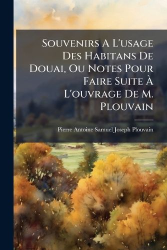 Cover image for Souvenirs A L'Usage Des Habitans de Douai, Ou Notes Pour Faire Suite A L'Ouvrage de M. Plouvain: Sur L'Histoire de Cette Ville, Depuis Le 1re Janvier 1822 Jusqu'au 30 Novembre 1842...