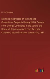 Cover image for Memorial Addresses on the Life and Character of Benjamin Harvey Hill (A Senator From Georgia), Delivered in the Senate and House of Representatives Forty-Seventh Congress, Second Session, January 25, 1883