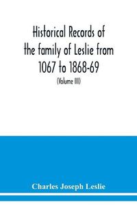 Cover image for Historical records of the family of Leslie from 1067 to 1868-69. Collected from public records and authentic private sources (Volume III)