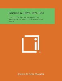 Cover image for George G. Heye, 1874-1957: Leaflets of the Museum of the American Indian Heye Foundation, No. 6