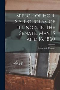 Cover image for Speech of Hon. S.A. Douglas, of Illinois, in the Senate, May 15 and 16, 1860