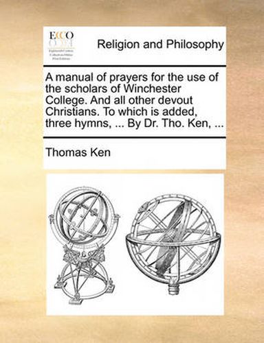 Cover image for A Manual of Prayers for the Use of the Scholars of Winchester College. and All Other Devout Christians. to Which Is Added, Three Hymns, ... by Dr. Tho. Ken, ...