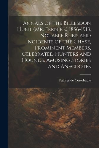 Annals of the Billesdon Hunt (Mr. Fernie's) 1856-1913. Notable Runs and Incidents of the Chase, Prominent Members, Celebrated Hunters and Hounds, Amusing Stories and Anecdotes