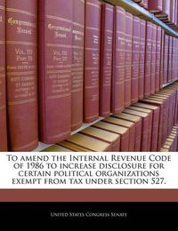 Cover image for To Amend the Internal Revenue Code of 1986 to Increase Disclosure for Certain Political Organizations Exempt from Tax Under Section 527.