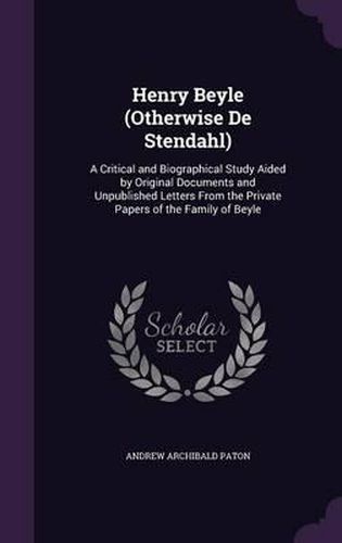 Cover image for Henry Beyle (Otherwise de Stendahl): A Critical and Biographical Study Aided by Original Documents and Unpublished Letters from the Private Papers of the Family of Beyle