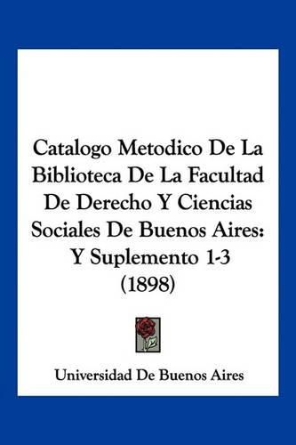 Cover image for Catalogo Metodico de La Biblioteca de La Facultad de Derecho y Ciencias Sociales de Buenos Aires: Y Suplemento 1-3 (1898)