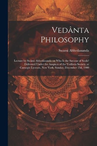 Vedanta Philosophy; Lecture by Swami Abhedananda on Who is the Saviour of Souls? Delivered Under the Auspices of the Vedanta Society, at Carnegie Lyceum, New York, Sunday, December 23d, 1900