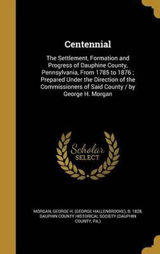 Cover image for Centennial: The Settlement, Formation and Progress of Dauphine County, Pennsylvania, from 1785 to 1876; Prepared Under the Direction of the Commissioners of Said County / By George H. Morgan