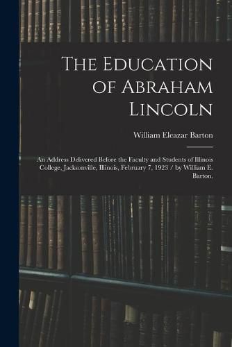 The Education of Abraham Lincoln: an Address Delivered Before the Faculty and Students of Illinois College, Jacksonville, Illinois, February 7, 1923 / by William E. Barton.