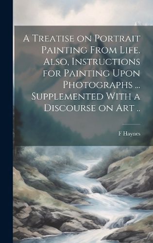 Cover image for A Treatise on Portrait Painting From Life. Also, Instructions for Painting Upon Photographs ... Supplemented With a Discourse on Art ..