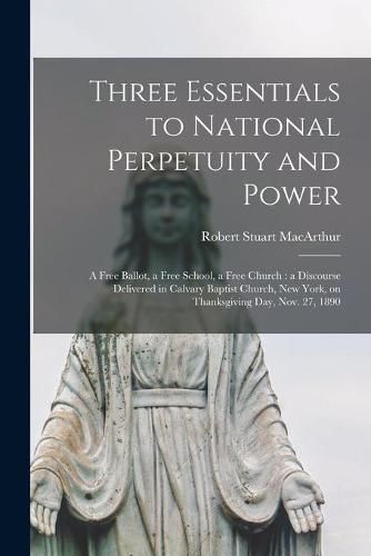 Three Essentials to National Perpetuity and Power [microform]: a Free Ballot, a Free School, a Free Church: a Discourse Delivered in Calvary Baptist Church, New York, on Thanksgiving Day, Nov. 27, 1890