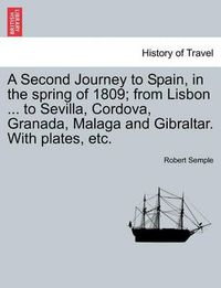 Cover image for A Second Journey to Spain, in the Spring of 1809; From Lisbon ... to Sevilla, Cordova, Granada, Malaga and Gibraltar. with Plates, Etc.