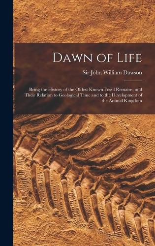 Dawn of Life: Being the History of the Oldest Known Fossil Remains, and Their Relation to Geological Time and to the Development of the Animal Kingdom