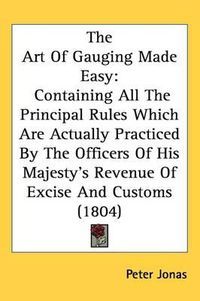 Cover image for The Art Of Gauging Made Easy: Containing All The Principal Rules Which Are Actually Practiced By The Officers Of His Majesty's Revenue Of Excise And Customs (1804)