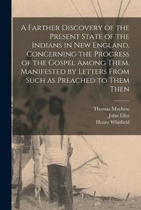 Cover image for A Farther Discovery of the Present State of the Indians in New England, Concerning the Progress of the Gospel Among Them, Manifested by Letters From Such as Preached to Them Then