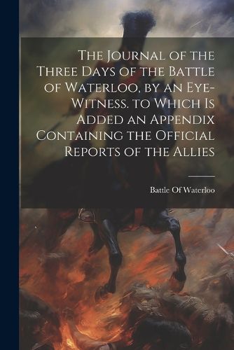 Cover image for The Journal of the Three Days of the Battle of Waterloo, by an Eye-Witness. to Which Is Added an Appendix Containing the Official Reports of the Allies