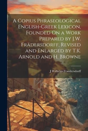 Cover image for A Copius Phraseological English-Greek Lexicon, Founded On a Work Prepared by J.W. Fraedersdorff, Revised and Enlarged by T.K. Arnold and H. Browne