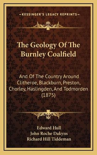 The Geology of the Burnley Coalfield: And of the Country Around Clitheroe, Blackburn, Preston, Chorley, Haslingden, and Todmorden (1875)