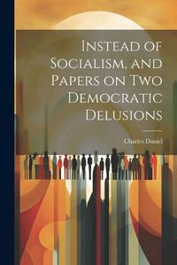 Cover image for Instead of Socialism, and Papers on two Democratic Delusions