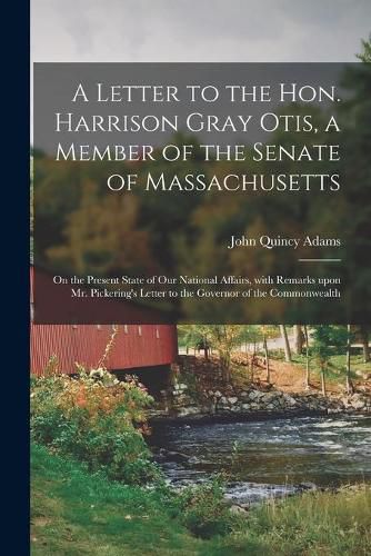 A Letter to the Hon. Harrison Gray Otis, a Member of the Senate of Massachusetts [microform]: on the Present State of Our National Affairs, With Remarks Upon Mr. Pickering's Letter to the Governor of the Commonwealth