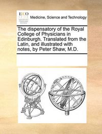 Cover image for The Dispensatory of the Royal College of Physicians in Edinburgh. Translated from the Latin, and Illustrated with Notes, by Peter Shaw, M.D.