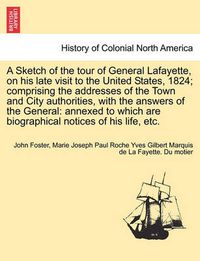 Cover image for A Sketch of the Tour of General Lafayette, on His Late Visit to the United States, 1824; Comprising the Addresses of the Town and City Authorities, with the Answers of the General: Annexed to Which Are Biographical Notices of His Life, Etc.