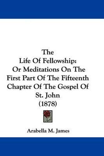 Cover image for The Life of Fellowship: Or Meditations on the First Part of the Fifteenth Chapter of the Gospel of St. John (1878)