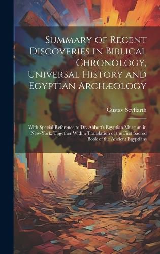 Cover image for Summary of Recent Discoveries in Biblical Chronology, Universal History and Egyptian Archaeology; With Special Reference to Dr. Abbott's Egyptian Museum in New-York. Together With a Translation of the First Sacred Book of the Ancient Egyptians