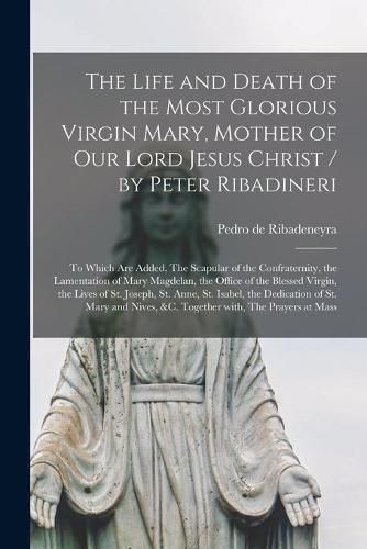 The Life and Death of the Most Glorious Virgin Mary, Mother of Our Lord Jesus Christ / by Peter Ribadineri [microform]: To Which Are Added, The Scapular of the Confraternity, the Lamentation of Mary Magdelan, the Office of the Blessed Virgin, The...