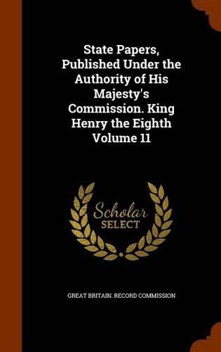 State Papers, Published Under the Authority of His Majesty's Commission. King Henry the Eighth Volume 11