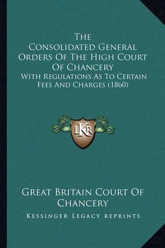 The Consolidated General Orders of the High Court of Chancery: With Regulations as to Certain Fees and Charges (1860)