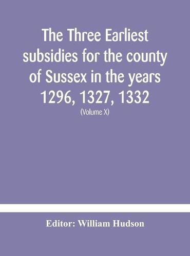 The three earliest subsidies for the county of Sussex in the years 1296, 1327, 1332. With some remarks on the origin of local administration in the county through  borowes  or tithings (Volume X)