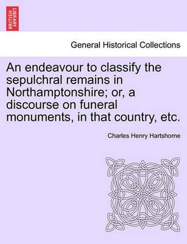 Cover image for An Endeavour to Classify the Sepulchral Remains in Northamptonshire; Or, a Discourse on Funeral Monuments, in That Country, Etc.