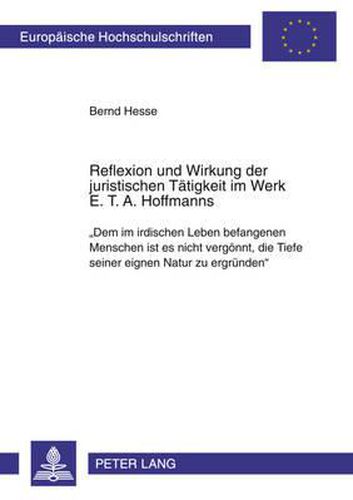 Reflexion Und Wirkung Der Juristischen Taetigkeit Im Werk E. T. A. Hoffmanns: Dem Im Irdischen Leben Befangenen Menschen Ist Es Nicht Vergoennt, Die Tiefe Seiner Eignen Natur Zu Ergruenden