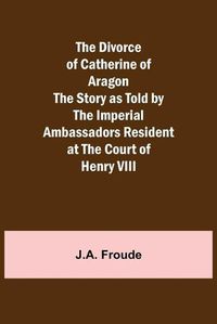 Cover image for The Divorce of Catherine of Aragon The Story as Told by the Imperial Ambassadors Resident at the Court of Henry VIII