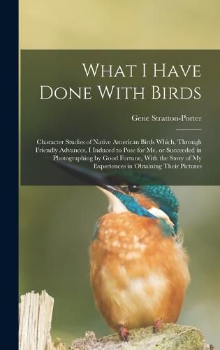 Cover image for What I Have Done With Birds; Character Studies of Native American Birds Which, Through Friendly Advances, I Induced to Pose for me, or Succeeded in Photographing by Good Fortune, With the Story of my Experiences in Obtaining Their Pictures