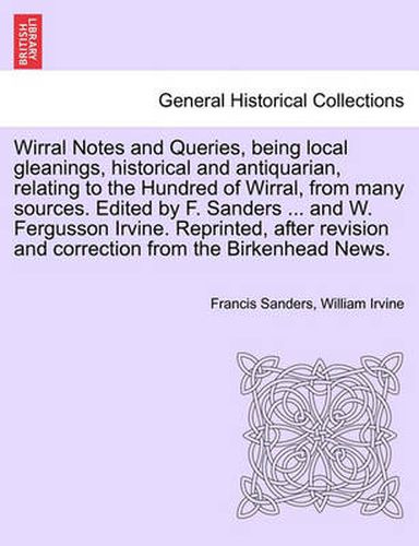 Cover image for Wirral Notes and Queries, Being Local Gleanings, Historical and Antiquarian, Relating to the Hundred of Wirral, from Many Sources. Edited by F. Sanders ... and W. Fergusson Irvine. Reprinted, After Revision and Correction from the Birkenhead News.